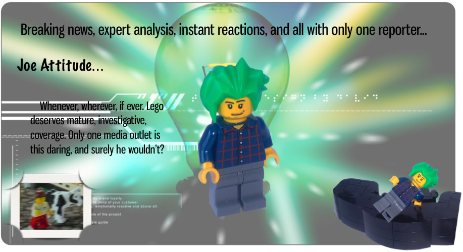 Breaking news, expert analysis, instant reactions, and all with only one reporter...	Joe Attitude...		Whenever, wherever, if ever. Lego deserves mature, investigative, coverage. Only one media outlet is this daring, and surely he wouldn't?