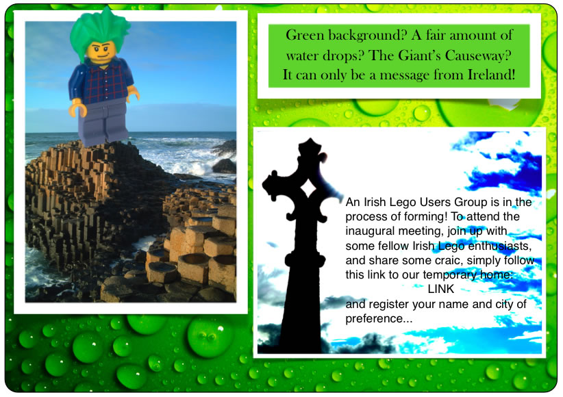 Green background? A fair amount of water drops? The Giant's Causeway? It can only be a message from Ireland!	An Irish Lego Users Group is in the process of forming! To attend the inaugural meeting, join up with some fellow Irish Lego enthusiasts, and share some craic, simply follow this link to our temporary home:	and register your name and city of preference