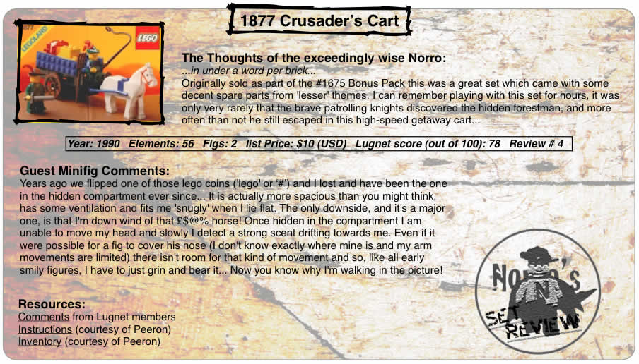 1877 Crusader's Cart, Year: 1990, Elements: 56, Figs: 2, list Price: part of 3 set bonus pack for $10 (USD), Lugnet score (out of 100): 78, Review #: 4  The Thoughts of the exceedingly wise Norro: ...in under a word per brick... Originally sold as part of the 1675 Bonus Pack this was a great set which came with some decent spare parts from 'lesser' themes. I can remember playing with this set for hours, it was only very rarely that the brave patrolling knights discovered the hidden forestman, and more often than not he still escaped in this high-speed getaway cart...   Guest Minifig Comments: Years ago we flipped one of those lego coins ('lego' or #) and I lost and have been the one in the hidden compartment ever since... It is actually more spacious than you might think, has some ventilation  and fits me 'snugly' when I lie flat. The only downside, and it's a major one, is that I'm down wind of that  £$@% horse! Once hidden in the compartment I am unable to move my head and slowly I detect a strong scent drifting towards me. Even if it were possible for a fig to cover his nose (I don't know exactly where mine is and my arm movements are limited) there isn't room for that kind of movement and so, like all early smily figures, I have to just grin and bear it... Now you know why I'm walking in the picture!  Resources: Comments from Lugnet members, Instructions courtesy of peeron, inventory courtesy of peeron