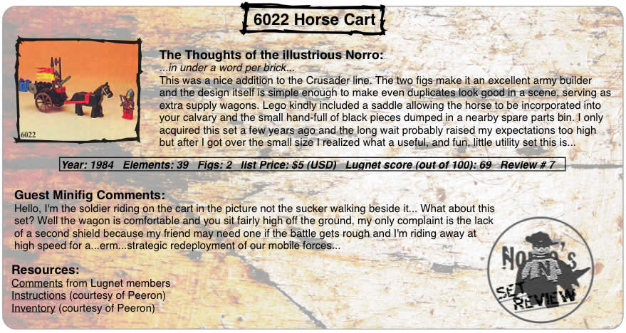 6022 Horse Cart, Year: 1984, Elements: 39, Figs: 2, list Price: $5 (USD), Lugnet score (out of 100): 69, Review #: 7  The Thoughts of the illustrious Norro: ...in under a word per brick... This was a nice addition to the Crusader line. The two figs make it an excellent army builder and the design itself is simple enough to make even duplicates look good in a scene, serving as extra supply wagons. Lego kindly included a saddle allowing the horse to be incorporated into your calvary and the small hand-full of black pieces dumped in a nearby spare parts bin. I only acquired this set a few years ago and the long wait probably raised my expectations too high but after I got over the small size I realized what a useful, and fun, little utility set this is...   Guest Minifig Comments: Hello, I'm the soldier riding on the cart in the picture not the sucker walking beside it... What about this set? Well the wagon is comfortable and you sit fairly high off the ground, my only complaint is the lack of a second shield because my friend may need one if the battle gets rough and I'm riding away at high speed for a...erm...strategic redeployment of our mobile forces...   Resources: Comments from Lugnet members, Instructions courtesy of peeron, inventory courtesy of peeron