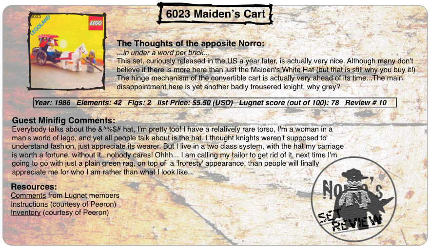 6023 Maiden's Cart, Year: 1986, Elements: 42, Figs: 2, list Price: $5.50 (USD) (Good luck with that ; ) ) Lugnet score (out of 100): 78, Review #: 10  The Thoughts of the apt Norro: ...in under a word per brick... This set, curiously released in the US a year later, is actually very nice. Although many don't believe it there is more here than just the Maiden's White Hat (but that is still why you buy it!) The hinge mechanism of the convertible cart is actually very ahead of its time...The main disappointment here is yet another badly trousered knight, why grey?   Guest Minifig Comments: Everybody talks about the &^%$# hat, I'm pretty too! I have a relatively rare torso, I'm a woman in a man's world of lego, and yet all people talk about is the hat. I thought knights weren't supposed to understand fashion, just appreciate its wearer. But I live in a two class system, with the hat my carriage is worth a fortune, without it...nobody cares! Ohhh... I am calling my tailor to get rid of it, next time I'm going to go with just a plain green rag, on top of  a 'froresty' appearance, than people will finally appreciate me for who I am rather than what I look like...  Resources: Comments from Lugnet members, Instructions courtesy of peeron, inventory courtesy of peeron