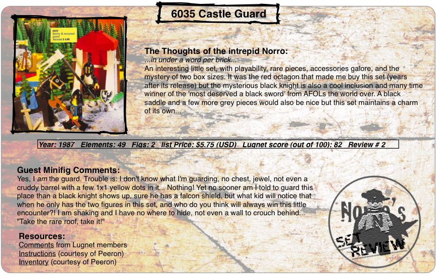 6035 Castle Guard, Year: 1987, Elements: 49, Figs: 2, list Price: $5.75 (USD), Lugnet score (out of 100): a solid 82, Review #: 2  The Thoughts of the boomeranging Norro: ...in under a word per brick... An interesting little set, with playability, rare pieces, accessories galore, and the mystery of two box sizes. It was the red octagon that made me buy this set (years after its release) but the mysterious black knight is also a cool inclusion and many time winner of the 'most deserved a black sword' from AFOLs the world over. A black saddle and a few more grey pieces would also be nice but this set maintains a charm of its own...   Guest Minifig Comments: Yes, I am the guard. Trouble is: I don't know what I'm guarding, no chest, jewel, not even a cruddy barrel with a few 1x1 yellow dots in it... Nothing! Yet no sooner am I told to guard this place than a black knight shows up, sure he has a falcon shield, but what kid will notice that when he only has the two figures in this set, and who do you think will always win this little encounter?! I am shaking and I have no where to hide, not even a wall to crouch behind... 'Take the rare roof, take it!'  Resources: Comments from Lugnet members, Instructions courtesy of peeron, inventory courtesy of peeron