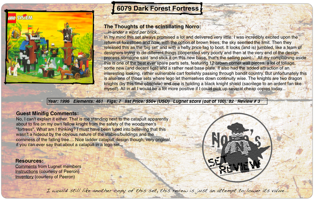 6079 Dark Forest Fortress, Year: 1996, Elements: 461, Figs: 7, list Price: $50+ (USD), Lugnet score (out of 100): 82, Review #: 3  The Thoughts of the scintillating Norro: ...in under a word per brick... In my mind this set always promised a lot and delivered very little. I was incredibly excited upon the return of forestmen and now, with the option of brown trees, the sky seemed the limit. Then they released this as the 'big set' and with a hefty price tag to boot. It looks (and is) jumbled, like a team of designers trying to do different things cooperated very poorly and then at the very end of the design process someone said 'and stick it on this new base, that's the selling point...'  All my complaining aside this is one of the best ever spare parts sets, featuring 12 brown corner wall pieces, a lot of foliage, some new (and decent figs) and a rather neat base plate. It also had the added attraction of an interesting looking, rather vulnerable cart foolishly passing through bandit country. But unfortunately this is also one of those sets where lego let themselves down continuity wise. The knights are two dragon knights (by this time obsolete) and one is holding a black knight shield (sacrilege to an ardent fan like myself). All in all I would be a lot more positive if I could pick up several cheap copies today...  Guest Minifig Comments: No, I can't explain it either. That is me standing next to the catapult apparently about to fire on my own fellow knight from the safety of the woodsmen's 'fortress'. What am I thinking? I must have been lured into believing this wasn't a hideout by the obvious nature of the stables/buildings and the corniness of the falling tree.... Nice ladder catapult design though, very original, if you can say that about a catapult in a lego set...  Resources: Comments from Lugnet members, Instructions courtesy of peeron, inventory courtesy of peeron