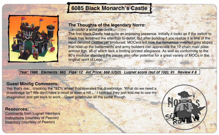 6085 Black Monarch's Castle, Year: 1988, Elements: 665, Figs: 12, list Price: $68 (USD), Lugnet score (out of 100): 91, Review #: 8  The Thoughts of the legendary Norro: ...in under a word per brick... The first black Castle had quite an imposing presence. Initially it looks as if the switch to black has lessened the attention to detail, but after building it you realize it is one of the most detailed castles yet produced. MOCers will love the numerous inverted grey slopes that hold up the battlements and army builders can appreciate the 12 chain mail/ plate armour figs, all of which lack a limiting printed allegiance. As well as conforming to the 80's modular standard the pieces also offer potential for a great variety of MOCs in the original spirit of Lego.   Guest Minifig Comments: Yep that's me... cranking the *&% wheel that operates the drawbridge. 'What do we need a drawbridge for? We don't have a moat or even a hill....' I said but they just told me to use my imagination and get back to work... Great gatehouse all the same though.  Resources: Comments from Lugnet members, Instructions courtesy of peeron, inventory courtesy of peeron